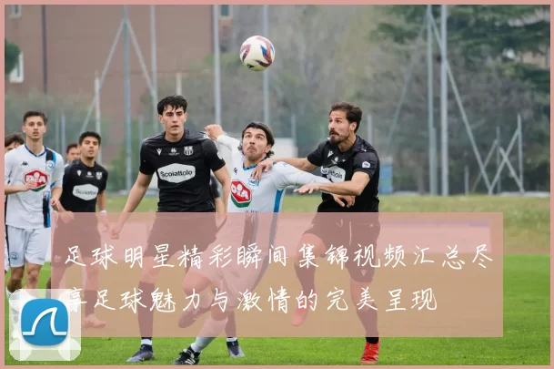 足球明星精彩瞬间集锦视频汇总尽享足球魅力与激情的完美呈现