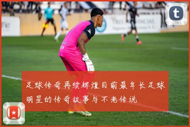足球传奇再续辉煌目前最年长足球明星的传奇故事与不老传说
