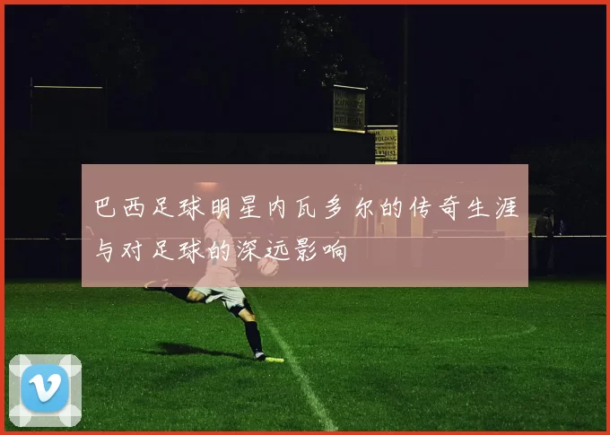 巴西足球明星内瓦多尔的传奇生涯与对足球的深远影响