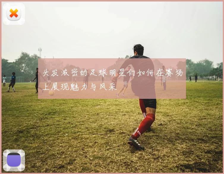 头发浓密的足球明星们如何在赛场上展现魅力与风采
