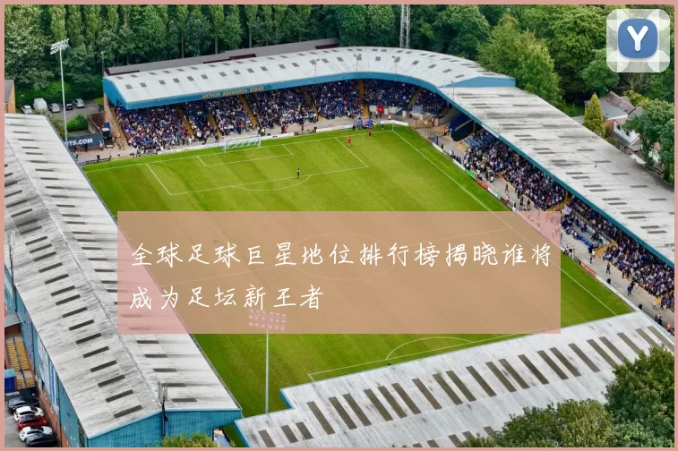 全球足球巨星地位排行榜揭晓谁将成为足坛新王者