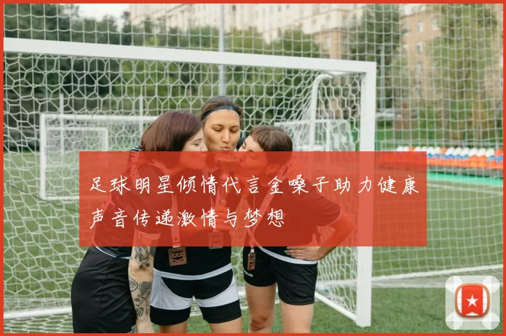 足球明星倾情代言金嗓子助力健康声音传递激情与梦想