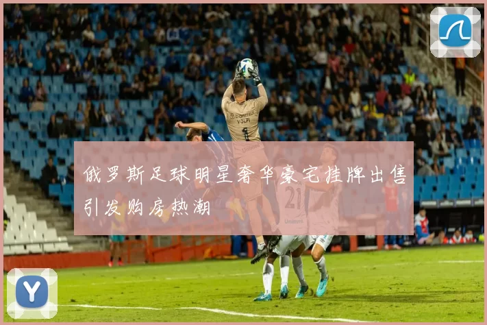 俄罗斯足球明星奢华豪宅挂牌出售引发购房热潮