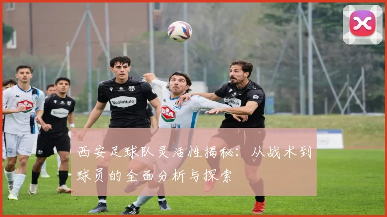 西安足球队灵活性揭秘：从战术到球员的全面分析与探索