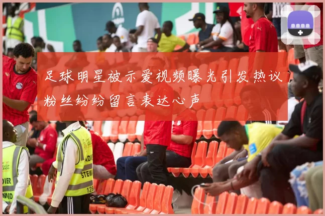 足球明星被示爱视频曝光引发热议粉丝纷纷留言表达心声