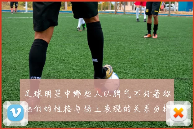 足球明星中哪些人以脾气不好著称他们的性格与场上表现的关系分析