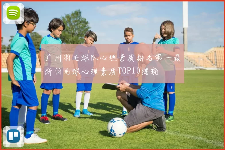 广州羽毛球队心理素质排名第一最新羽毛球心理素质TOP10揭晓