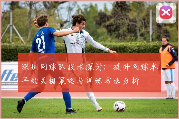 深圳网球队技术探讨：提升网球水平的关键策略与训练方法分析