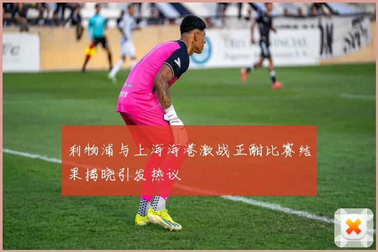 利物浦与上海海港激战正酣比赛结果揭晓引发热议