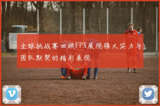 全球挑战赛回顾FPX展现强大实力与团队默契的精彩表现