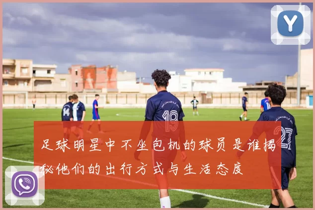 足球明星中不坐包机的球员是谁揭秘他们的出行方式与生活态度