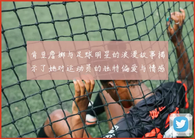 肯豆詹娜与足球明星的浪漫故事揭示了她对运动员的独特偏爱与情感纽带