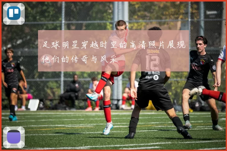 足球明星穿越时空的高清照片展现他们的传奇与风采