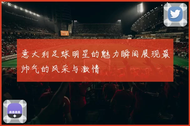 意大利足球明星的魅力瞬间展现最帅气的风采与激情