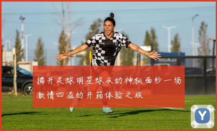 揭开足球明星球衣的神秘面纱一场激情四溢的开箱体验之旅