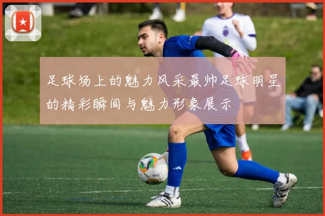 足球场上的魅力风采最帅足球明星的精彩瞬间与魅力形象展示