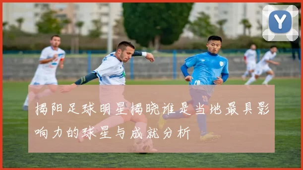 揭阳足球明星揭晓谁是当地最具影响力的球星与成就分析