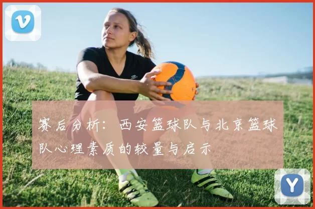 赛后分析：西安篮球队与北京篮球队心理素质的较量与启示