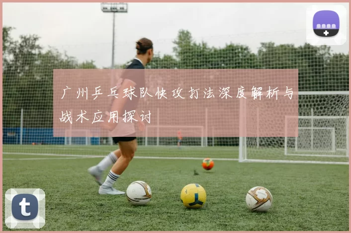 广州乒乓球队快攻打法深度解析与战术应用探讨