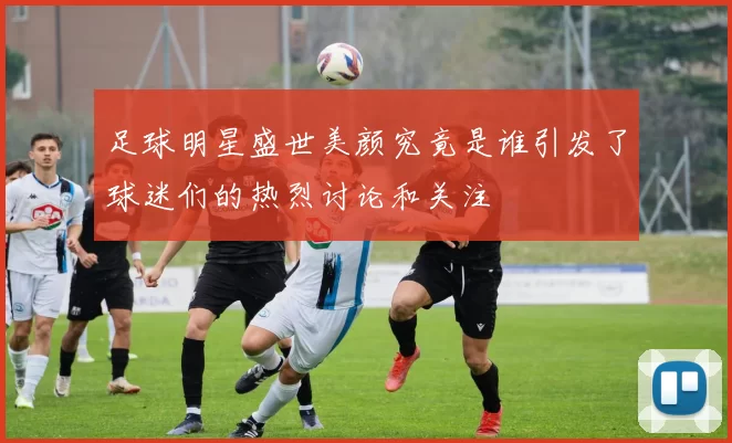 足球明星盛世美颜究竟是谁引发了球迷们的热烈讨论和关注
