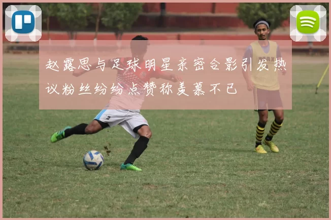 赵露思与足球明星亲密合影引发热议粉丝纷纷点赞称羡慕不已