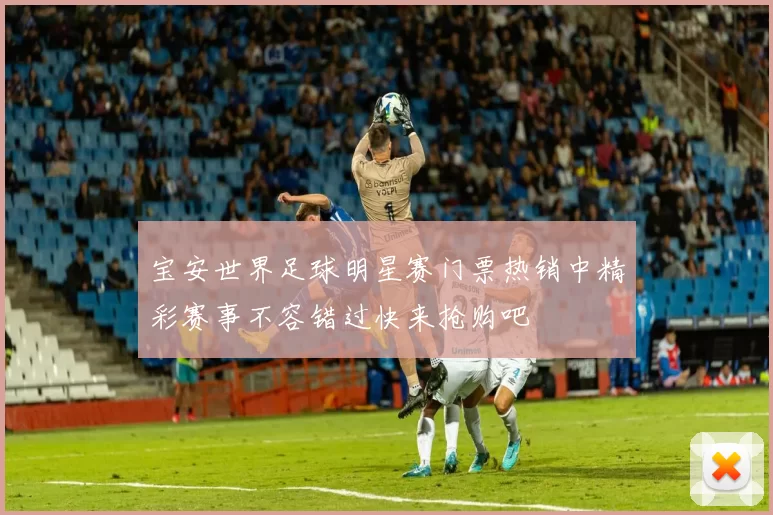 宝安世界足球明星赛门票热销中精彩赛事不容错过快来抢购吧