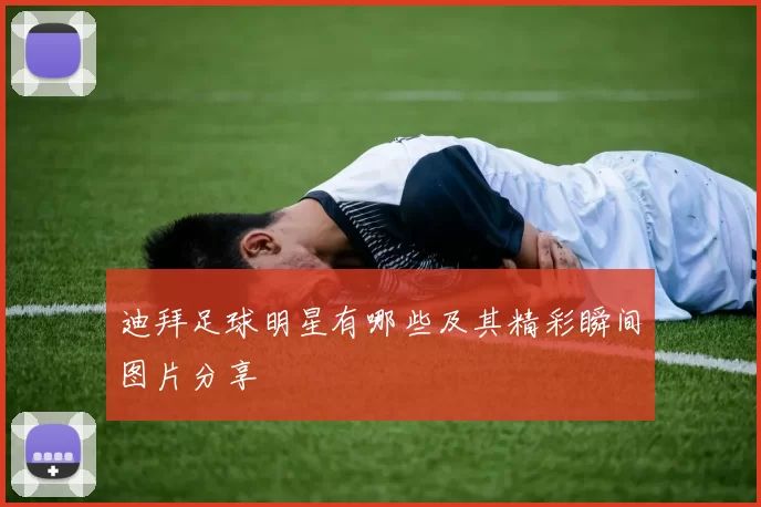 迪拜足球明星有哪些及其精彩瞬间图片分享