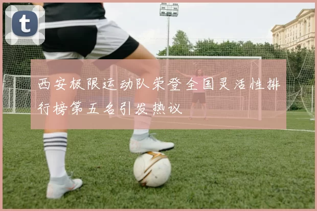 西安极限运动队荣登全国灵活性排行榜第五名引发热议