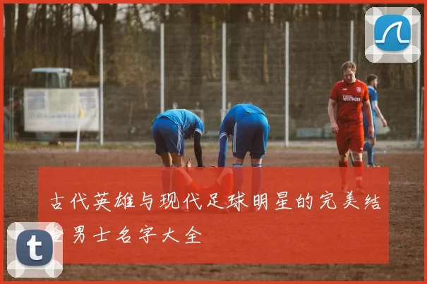 古代英雄与现代足球明星的完美结合男士名字大全