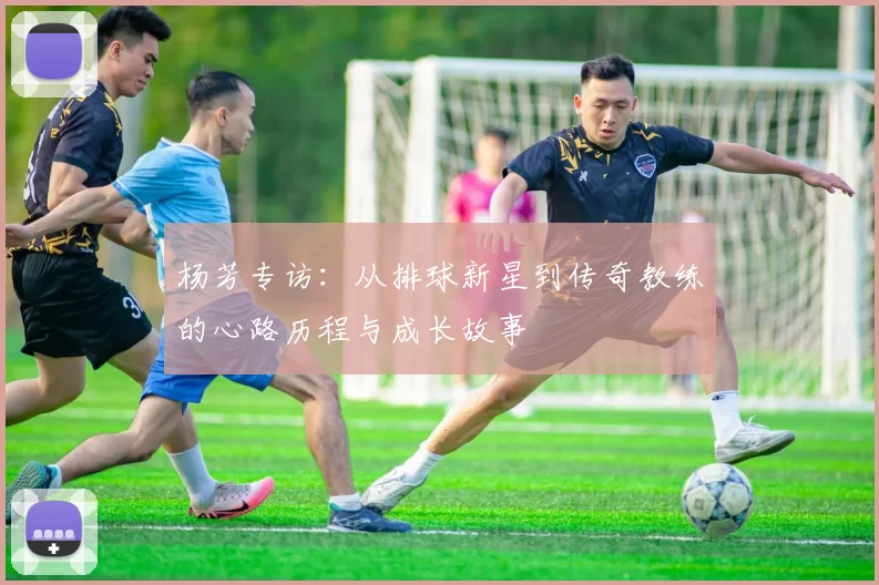 杨芳专访：从排球新星到传奇教练的心路历程与成长故事