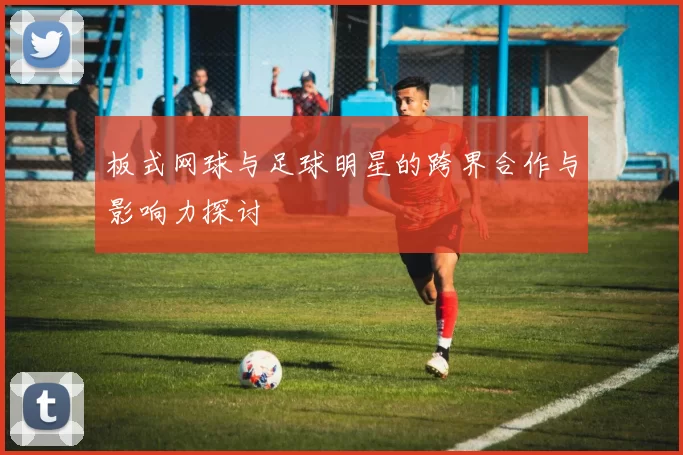 板式网球与足球明星的跨界合作与影响力探讨
