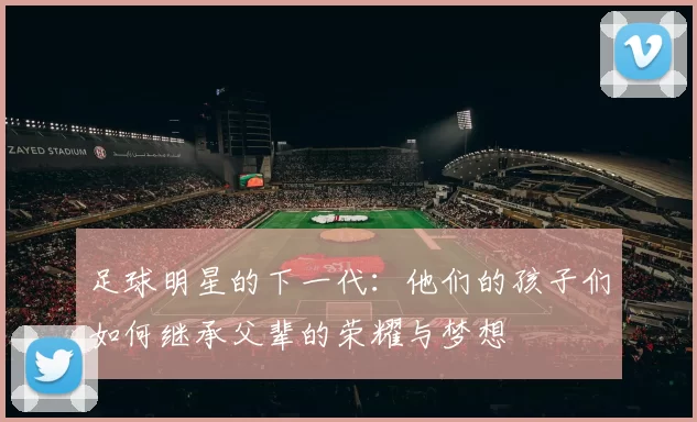 足球明星的下一代：他们的孩子们如何继承父辈的荣耀与梦想