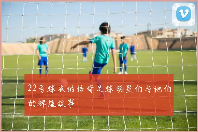 22号球衣的传奇足球明星们与他们的辉煌故事