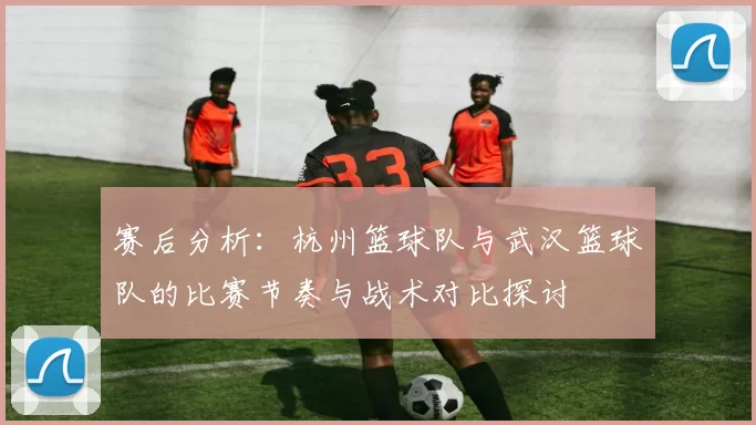 赛后分析：杭州篮球队与武汉篮球队的比赛节奏与战术对比探讨