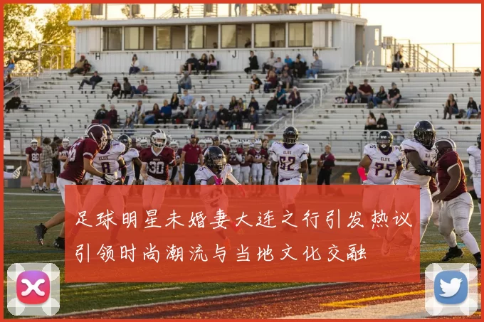 足球明星未婚妻大连之行引发热议引领时尚潮流与当地文化交融