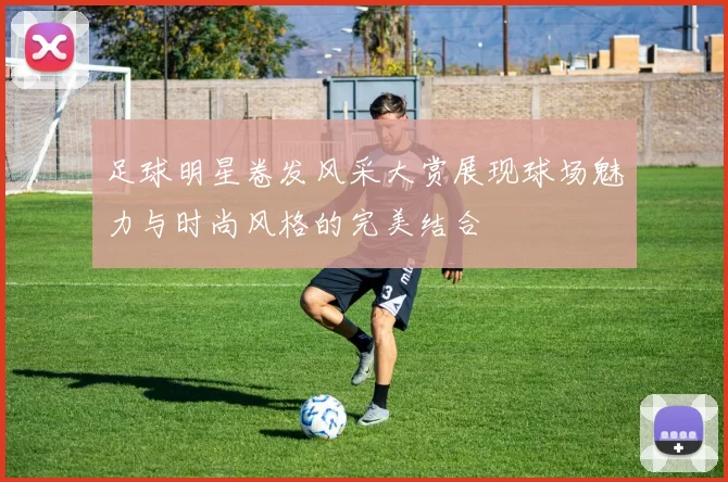 足球明星卷发风采大赏展现球场魅力与时尚风格的完美结合