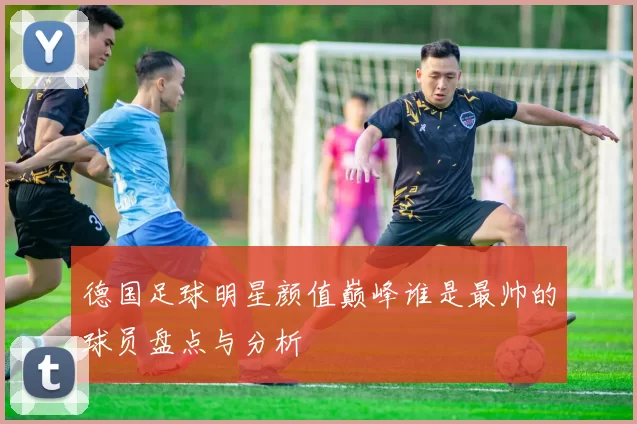 德国足球明星颜值巅峰谁是最帅的球员盘点与分析