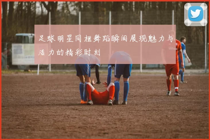 足球明星同框舞蹈瞬间展现魅力与活力的精彩时刻