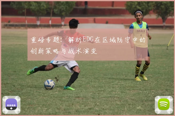 重磅专题：解析EDG在区域防守中的创新策略与战术演变