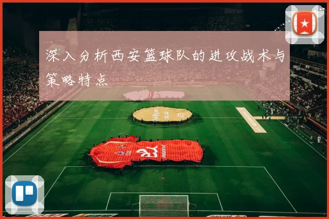 深入分析西安篮球队的进攻战术与策略特点