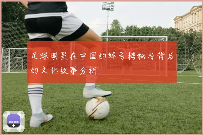 足球明星在中国的绰号揭秘与背后的文化故事分析