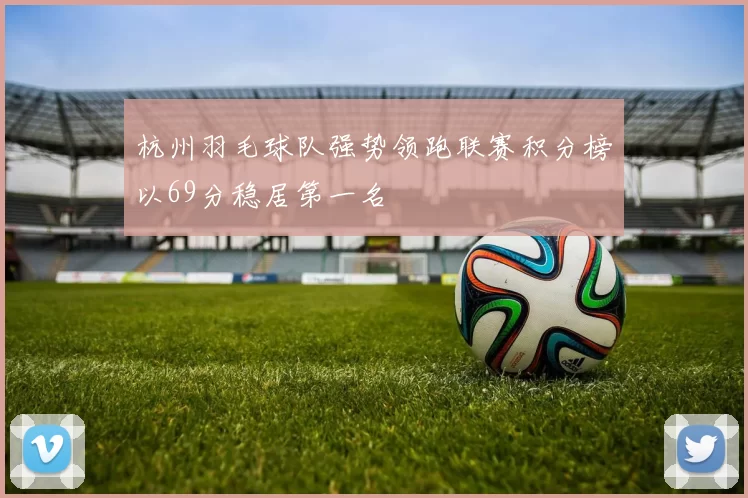 杭州羽毛球队强势领跑联赛积分榜以69分稳居第一名