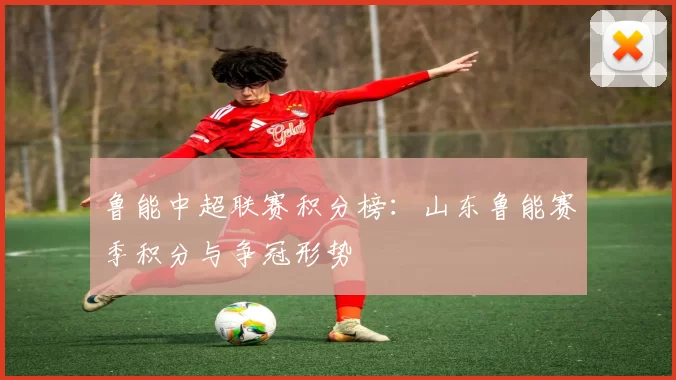 鲁能中超联赛积分榜：山东鲁能赛季积分与争冠形势