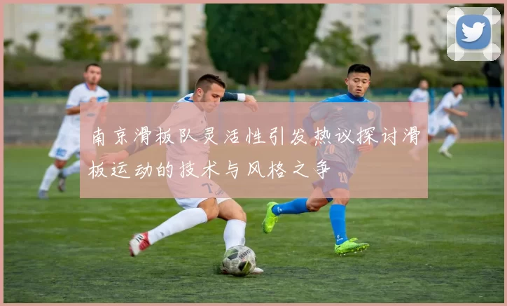南京滑板队灵活性引发热议探讨滑板运动的技术与风格之争