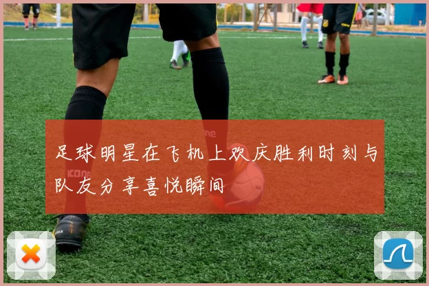 足球明星在飞机上欢庆胜利时刻与队友分享喜悦瞬间