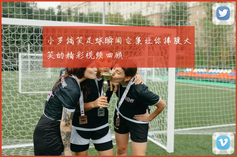 小罗搞笑足球瞬间合集让你捧腹大笑的精彩视频回顾