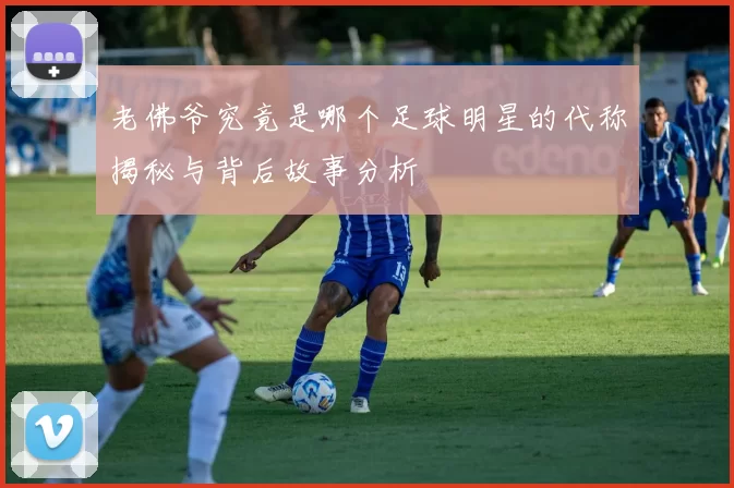 老佛爷究竟是哪个足球明星的代称揭秘与背后故事分析