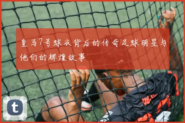 皇马7号球衣背后的传奇足球明星与他们的辉煌故事