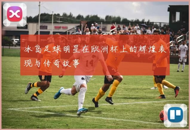 冰岛足球明星在欧洲杯上的辉煌表现与传奇故事
