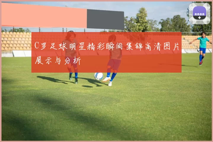 C罗足球明星精彩瞬间集锦高清图片展示与分析